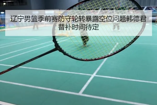 辽宁男篮季前赛防守轮转暴露空位问题韩德君替补时间待定