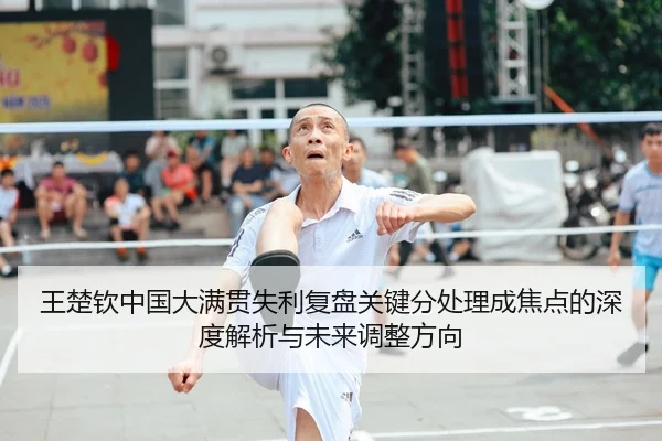王楚钦中国大满贯失利复盘关键分处理成焦点的深度解析与未来调整方向